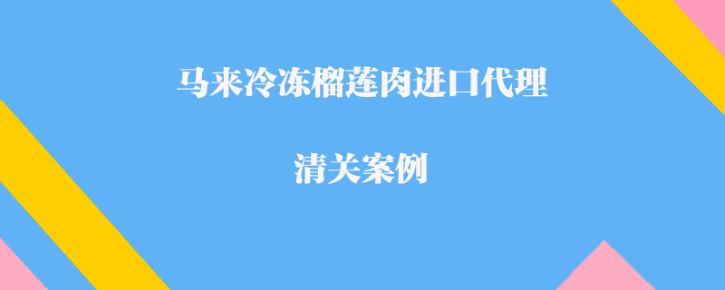 馬來(lái)冷凍榴蓮肉進(jìn)口代理清關(guān)案例